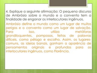 4. Explique a seguinte afirmação: O pequeno discurso
de Ambrósio sobre o mundo e o convento tem a
finalidade de enganar os interlocutores ingênuos.
Ambrósio define o mundo como um lugar de muitos
perigos e o convento como um lugar de salvação.
Para isso, utiliza metáforas
grandiloquentes, pomposas, feitas de palavras
difíceis, como pélago e escolho. Assim, os lugares-
comuns, as ideias banais, ganham a aparência de
pensamentos originais e profundos para os
interlocutores ingênuos, como Florência.
 