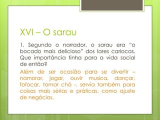 XVI – O sarau
1. Segundo o narrador, o sarau era “o
bocado mais delicioso” dos lares cariocas.
Que importância tinha para a vida social
de então?
Além de ser ocasião para se divertir –
namorar, jogar, ouvir musica, dançar,
fofocar, tomar chá -, servia também para
coisas mais sérias e práticas, como ajuste
de negócios.
 