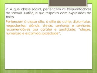 2. A que classe social, pertencem os frequentadores
de sarau? Justifique sua resposta com expressões do
texto.
Pertencem à classe alta, à elite da corte: diplomatas,
negociantes, dândis, sinhás, senhoras e senhores,
recomendáveis por caráter e qualidade; “alegre,
numerosa e escolhida sociedade”.
 