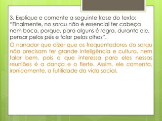 3. Explique e comente a seguinte frase do texto:
“Finalmente, no sarau não é essencial ter cabeça
nem boca, porque, para alguns é regra, durante ele,
pensar pelos pés e falar pelos olhos”.
O narrador que dizer que os frequentadores do sarau
não precisam ter grande inteligência e cultura, nem
falar bem, pois o que interessa para eles nessas
reuniões é a dança e o flerte. Assim, ele comenta,
ironicamente, a futilidade da vida social.
 