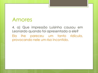 Amores
4. a) Que impressão Luisinha causou em
Leonardo quando foi apresentada a ele?
Ela lhe pareceu um tanto ridícula,
provocando nele um riso incontido.
 