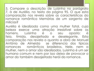 5. Compare a descrição de Luisinha no parágrafo
7, à de Aurélia, no texto da página 95. O que esta
comparação nos revela sobre as características do
romance romântico Memórias de um sargento de
milícias?
Aurélia é idealizada como uma mulher fatal, cuja
beleza exerce uma atração irresistível sobre os
homens. Luisinha é o seu oposto: é
feia, tímida, desajeitada e deselegante. Esta
comparação nos revela o quanto a obra de Manuel
Antônio de Almeida se diferencia dos típicos
romances românticos brasileiros. Nele, nem a
mulher, nem o amor são idealizados. Luisinha é um ser
humano comum e nem por isso deixa de provocar o
amor do também desajeitado herói do romance.
 