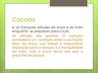 Caçada
6. a) Compare atitudes da onça e do índio
enquanto se preparam para a luta.
As atitudes são opostas. O narrador
estabelece um contraste entre a excitação
feroz da onça, sua terrível e impactante
disposição para o ataque, e a tranquilidade
do índio, cujo o único temor era que a
presa lhe escapasse.
 