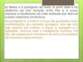 b) Releia o 3 parágrafo do texto. A partir dele e do
desfecho da luta travada entre Peri e a onça,
explique a idealização do índio realizada por Alencar
e pelos indianistas românticos.
No parágrafo 3, o índio e a onça são igualados como
manifestações da natureza selvagem. Mas ele não
age apenas por instinto; a força, a coragem e a
agilidade, soma-se nele a inteligência humana. Por
isso, ele sobrepuja a natureza e se torna uma espécie
de invencível super-homem.
 