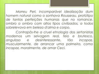Morreu Peri, incomparável idealização dum
homem natural como o sonhava Rousseau, protótipo
de tantas perfeições humanas que no romance,
ombro a ombro com altos tipos civilizados, a todos
sobrelevava em beleza d'alma e corpo.
Contrapôs-lhe a cruel etnologia dos sertanistas
modernos um selvagem real, feio e brutesco,
anguloso e desinteressante, tão incapaz,
muscularmente, de arrancar uma palmeira, como
incapaz, moralmente, de amar Ceci.
 