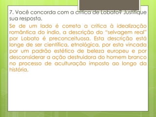 7. Você concorda com a crítica de Lobato? Justifique
sua resposta.
Se de um lado é correta a critica à idealização
romântica do índio, a descrição do “selvagem real”
por Lobato é preconceituosa. Esta descrição está
longe de ser científica, etnológica, por esta vincada
por um padrão estético de beleza europeu e por
desconsiderar a ação destruidora do homem branco
no processo de aculturação imposto ao longo da
história.
 