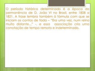 O período histórico determinado é a época da
permanência de D. João VI no Brasil, entre 1808 a
1821. A frase lembra também à fórmula com que se
iniciam os contos de fada – “Era uma vez, num reino
muito distante...” -, e essa associação cria uma
conotação de tempo remoto e indeterminado.
 