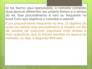 b) No trecho aqui reproduzido, o narrador compara
duas épocas diferentes: seu próprio tempo e o tempo
do rei. Esse procedimento é raro ou frequente no
livro? Com que objetivos o narrador o adota?
É um procedimento frequente no livro. O objetivo do
autor ao adotar esse procedimento é mostrar um Rio
de Janeiro de costumes populares mais simples e
mais autenticas, que já tinham perdido na época do
narrador, ou seja, o Segundo Reinado.
 