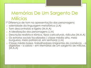 Memórias De Um Sargento De
Milícias
1º Diferença de tom na apresentação das personagens:
 solenidade da linguagem metafórica (J.A)
 Tom descontraído e ligeiro (M.A.A)
 A idealização dos personagens (J.A)
 Descrição realista e irônica, tipos caricaturais, ridículos (M.A.A)
 Os estratos sociais focalizados ( classe média alta, meio
burguesa, meio patriarcal, em senhora) (J.A)
 Classe média baixa, trabalhadores imigrantes do comércio - o
algebibe – a saloia – em Memórias de um sargento de milícias.
(M.A.A)
 