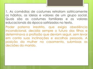 1. As comédias de costumes retratam satiricamente
os hábitos, as ideias e valores de um grupo social.
Quais são os costumes familiares e os valores
educacionais da época satirizados no texto.
Poder paterno irrestrito, que exigia obediência
incondicional, decidia sempre o futuro dos filhos e
determinava a profissão que deviam seguir, sem levar
em conta suas inclinações e escolhas pessoais. A
posição da mulher no casamento, submissas as
decisões do marido.
 