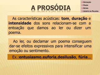 A PROSÓDIA 
 ENTOAÇÃO 
 PAUSA 
 RITMO 
 ACENTO DA PALAVRA 
As características acústicas: tom, duração e 
intensidade dos sons relacionam-se com a 
entoação que damos ao ler ou dizer um 
poema. 
Ao ler, ou declamar um poema conseguem 
dar-se efeitos expressivos para intensificar uma 
emoção ou sentimento. 
Ex.:entusiasmo,euforia,desilusão, fúria... 
 