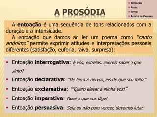 A PROSÓDIA 
 ENTOAÇÃO 
 PAUSA 
 RITMO 
 ACENTO DA PALAVRA 
A entoação é uma sequência de tons relacionados com a 
duração e a intensidade. 
A entoação que damos ao ler um poema como “canto 
anónimo” permite exprimir atitudes e interpretações pessoais 
diferentes (satisfação, euforia, raiva, surpresa): 
 Entoação interrogativa: E vós, estrelas, quereis saber o que 
sinto? 
 Entoação declarativa: “De terra e nervos, eis de que sou feito.” 
 Entoação exclamativa: “”Quero elevar a minha voz!” 
 Entoação imperativa: Fazei o que vos digo! 
 Entoação persuasiva: Seja ou não para vencer, devemos lutar. 
 