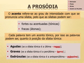 A PROSÓDIA 
 ENTOAÇÃO 
 PAUSA 
 RITMO 
 ACENTO DA PALAVRA 
O acento refere-se ao grau de intensidade com que se 
pronuncia uma sílaba, pelo que as sílabas podem ser: 
 fortes ou acentuadas (tónicas) 
 fracas (átonas); 
Cada palavra tem um acento tónico, por isso as palavras 
podem ser, quanto à posição da sílaba tónica: 
 Agudas (se a sílaba tónica é a última - rapaz); 
 Graves (se a sílaba tónica é a penúltima – terra) ; 
 Esdrúxulas (se a sílaba tónica é a antepenúltima – máquina). 
 