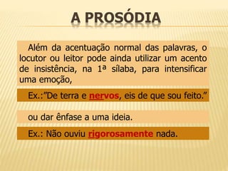 A PROSÓDIA 
Além da acentuação normal das palavras, o 
locutor ou leitor pode ainda utilizar um acento 
de insistência, na 1ª sílaba, para intensificar 
uma emoção, 
Ex.:”De terra e nervos, eis de que sou feito.” 
ou dar ênfase a uma ideia. 
Ex.: Não ouviu rigorosamente nada. 
