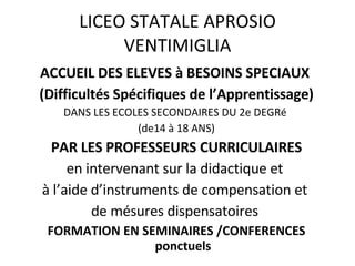 ACCUEIL DES ELEVES à BESOINS SPECIAUX  (Difficultés Spécifiques de l’Apprentissage) DANS LES ECOLES SECONDAIRES DU 2e DEGRé  (de14 à 18 ANS) PAR LES PROFESSEURS CURRICULAIRES en intervenant sur la didactique et  à l’aide d’instruments de compensation et  de mésures dispensatoires  FORMATION EN SEMINAIRES /CONFERENCES ponctuels LICEO STATALE APROSIO VENTIMIGLIA 