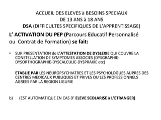 ACCUEIL DES ELEVES à BESOINS SPECIAUX DE 13 ANS à 18 ANS DSA  (DIFFICULTES SPECIFIQUES DE L’APPRENTISSAGE) L’ ACTIVATION DU PEP (P arcours  E ducatif  P ersonnalisé  ou  Contrat de Formation)  se fait: SUR PRESENTATION de  L’ATTESTATION DE DYSLEXIE  QUI COUVRE LA CONSTELLATION DE SYMPTOMES ASSOCIES (DYSGRAPHIE-DYSORTHOGRAPHIE-DYSCALCULIE-DYSPRAXIE etc) ETABLIE PAR  LES NEUROPSYCHIATRES ET LES PSYCHOLOGUES AUPRES DES CENTRES MEDICAUX PUBLIQUES ET PRIVES OU LES PROFESSIONNELS AGREES PAR LA REGION LIGURIE b)    (EST AUTOMATIQUE EN CAS D’  ELEVE SCOLARISE à L’ETRANGER) 