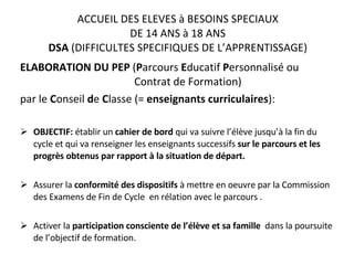ACCUEIL DES ELEVES à BESOINS SPECIAUX DE 14 ANS à 18 ANS DSA  (DIFFICULTES SPECIFIQUES DE L’APPRENTISSAGE) ELABORATION DU PEP  ( P arcours  E ducatif  P ersonnalisé ou    Contrat de Formation)  par le  C onseil  d e  C lasse (=  enseignants curriculaires ): OBJECTIF:  établir un  cahier de bord  qui va suivre l’élève jusqu’à la fin du cycle et qui va renseigner les enseignants successifs  sur le parcours et les progrès obtenus par rapport à la situation de départ. Assurer la  conformité des dispositifs  à mettre en oeuvre par la Commission des Examens de Fin de Cycle  en rélation avec le parcours . Activer la  participation consciente de l’élève et sa famille  dans la poursuite de l’objectif de formation. 