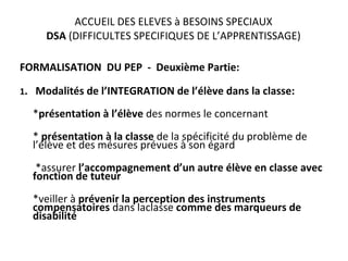 ACCUEIL DES ELEVES à BESOINS SPECIAUX DSA  (DIFFICULTES SPECIFIQUES DE L’APPRENTISSAGE) FORMALISATION  DU PEP  -  Deuxième Partie: 1 .  Modalités de l’INTEGRATION de l’élève dans la classe: * présentation à l’élève  des normes le concernant *  présentation à la classe  de la spécificité du problème de l’élève et des mésures prévues à son égard *assurer  l’accompagnement d’un autre élève en classe avec fonction de tuteur *veiller à  prévenir la perception des instruments compensatoires  dans laclasse  comme des marqueurs de disabilité   