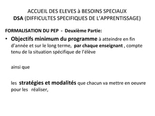 ACCUEIL DES ELEVES à BESOINS SPECIAUX DSA  (DIFFICULTES SPECIFIQUES DE L’APPRENTISSAGE) FORMALISATION DU PEP  -  Deuxième Partie: Objectifs minimum du programme   à atteindre en fin d’année et sur le long terme,  par chaque enseignant  , compte tenu de la situation spécifique de l’élève  ainsi que  les  stratégies et modalités  que chacun va mettre en oeuvre pour les  réaliser,  * 