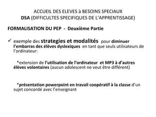 ACCUEIL DES ELEVES à BESOINS SPECIAUX DSA  (DIFFICULTES SPECIFIQUES DE L’APPRENTISSAGE) FORMALISATION DU PEP  -  Deuxième Partie exemple d es  strategies et modalités  pour  diminuer l’embarras des élèves dyslexiques   en tant que seuls utilisateurs de l’ordinateur:   *extension de  l’utilisation de l’ordinateur  et MP3 à d’autres élèves volontaires  (aucun adolescent ne veut être différent)   * présentation powerpoint en travail coopératif   à la classe  d’un sujet concordé avec l’enseignant 