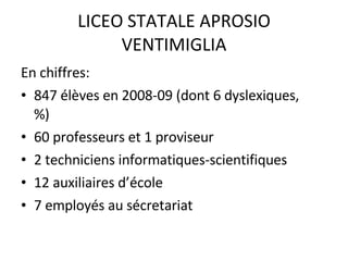 LICEO STATALE APROSIO VENTIMIGLIA En chiffres: 847 élèves en 2008-09 (dont 6 dyslexiques,  %) 60 professeurs et 1 proviseur 2 techniciens informatiques-scientifiques 12 auxiliaires d’école 7 employés au sécretariat 