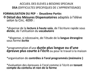 ACCUEIL DES ELEVES à BESOINS SPECIAUX DSA  (DIFFICULTES SPECIFIQUES DE L’APPRENTISSAGE) FORMALISATION DU PEP  -  Deuxième Partie: Détail des Mésures Dispensatoires  adaptés à l’éléve  selon la Circ. 4099 :  *dispense de la  lecture à haute voix , de l’écriture rapide sous  dictée , de l’utilisation du  vocabulaire *dispense, si nécessaire, de l’étude de la  langue   étrangère  sous forme  écrite *programmation d’une  durée plus longue ou d’une épreuve plus courte   à l’écrit   ou pour le travail à la maison *organisation de  contrôles à l’oral programmés (mémoire ) *évaluation des épreuves à l’oral comme à l’écrit en  tenant compte du contenu et non de la forme 