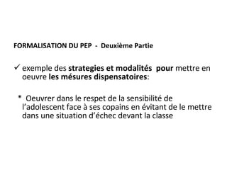 FORMALISATION DU PEP  -  Deuxième Partie exemple des  strategies et modalités  pour  mettre en oeuvre  les mésures dispensatoires : *  Oeuvrer dans le respet de la sensibilité de l’adolescent face à ses copains en évitant de le mettre dans une situation d’échec devant la classe 
