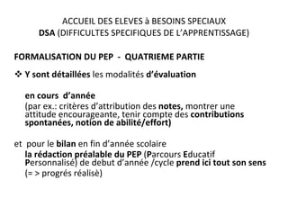ACCUEIL DES ELEVES à BESOINS SPECIAUX DSA  (DIFFICULTES SPECIFIQUES DE L’APPRENTISSAGE) FORMALISATION DU PEP  -  QUATRIEME PARTIE Y sont détaillées  les modalités  d’évaluation  en cours  d’année  (par ex.: critères d’attribution des  notes,  montrer une attitude encourageante, tenir compte des  contributions spontanées, notion de abilité/effort) et  pour le  bilan  en   fin d’année scolaire  la rédaction préalable du PEP  ( P arcours  E ducatif  P ersonnalisé) de debut d’année /cycle  prend ici tout son sens (= > progrés réalisè) . 