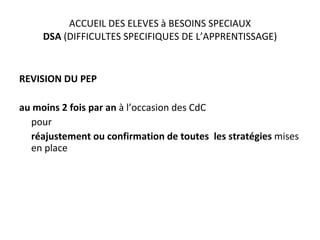 ACCUEIL DES ELEVES à BESOINS SPECIAUX DSA  (DIFFICULTES SPECIFIQUES DE L’APPRENTISSAGE) REVISION DU PEP  au moins 2 fois par an  à l’occasion des CdC  pour réajustement ou confirmation de toutes  les stratégies  mises en place 