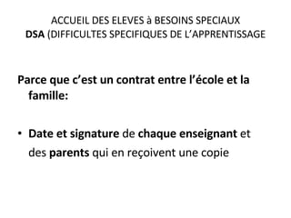ACCUEIL DES ELEVES à BESOINS SPECIAUX DSA  (DIFFICULTES SPECIFIQUES DE L’APPRENTISSAGE Parce que c’est un contrat entre l’école et la famille: Date et signature  de  chaque enseignant  et  des  parents  qui en reçoivent une copie 