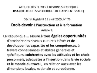 ACCUEIL DES ELEVES à BESOINS SPECIFIQUES DSA  (DIFFICULTES SPECIFIQUES DE L’APPRENTISSAGE) Décret législatif 15 avril 2005, N° 76 Droit-devoir  à l’instruction et à la formation  Article 1: La République … assure à tous  égales opportunités  d’atteindre des niveaux culturels élévés et  de développer les capacités et les compétences , à travers connaissances et abilités générales et spécifiques,  cohérentes avec les attitudes et les choix personnels, adequates à l’insertion dans la vie sociale et le monde du travail ,  en rélation aussi avec les dimensions locales, nationale et européenne. 