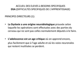 ACCUEIL DES ELEVES à BESOINS SPECIFIQUES DSA  (DIFFICULTES SPECIFIQUES DE L’APPRENTISSAGE) PRINCIPES DIRECTEURS (1): La Dyslexie a une origine neurobiologique  prouvée selon laquelle les opérations sont effectuées avec des parties du cerveau qui ne sont pas celles normalement députés à le faire. L’adolescence est un age critique  où on apprend encore, plus facilement que à l’age adulte et où les voies neuronales qui restent inutilisées se perdent. 