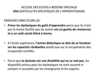 ACCUEIL DES ELEVES à BESOINS SPECIAUX DSA  (DIFFICULTES SPECIFIQUES DE L’APPRENTISSAGE) PRINCIPES DIRECTEURS (3): Priver les dyslexiques du goût d’apprendre  parce que ils n’ont pas la meme facilité que les autres  est un gachis de ressources et a un coût social élévé à terme. A l’école supérieure,  l’action didactique se doit de se focaliser sur les capacités résiduelles  plutôt que sur la recupération des incapacités certifiés. Parce que  la dyslexie est une disabilité qui ne se voit   pas , les dispositifs prévus pour les dyslexiques ne sont souvent ni compris ni acceptés par les enseignants et les copains. 