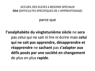 ACCUEIL DES ELEVES à BESOINS SPECIAUX DSA  (DIFFICULTES SPECIFIQUES DE L’APPRENTISSAGE) parce que l’analphabète du vingtetunième siècle  ne  sera  pas celui qui ne sait ni lire ni écrire mais  celui qui ne sait pas apprendre, désapprendre et réapprendre  ne  sachant  pas  s’adapter aux défis posés par une société en changement  de plus en plus  rapide . 