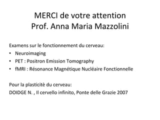 MERCI de votre attention Prof. Anna Maria Mazzolini Examens sur le fonctionnement du cerveau: Neuroimaging PET : Positron Emission Tomography fMRI : Résonance Magnétique Nucléaire Fonctionnelle Pour la plasticitè du cerveau: DOIDGE N. , Il cervello infinito, Ponte delle Grazie 2007 