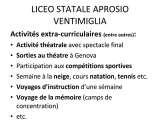 LICEO STATALE APROSIO VENTIMIGLIA Activités extra-curriculaires  (entre autres) : Activité théatrale  avec spectacle final Sorties au théatre  à Genova Participation aux  compétitions sportives Semaine à la  neige , cours  natation ,  tennis  etc. Voyages d’instruction  d’une sémaine Voyage de la mémoire  (camps de concentration)  etc. 