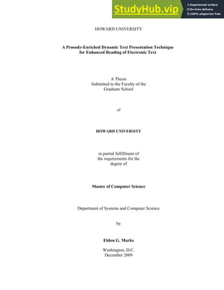 HOWARD UNIVERSITY
A Prosody-Enriched Dynamic Text Presentation Technique
for Enhanced Reading of Electronic Text
A Thesis
Submitted to the Faculty of the
Graduate School
of
HOWARD UNIVERSITY
in partial fulfillment of
the requirements for the
degree of
Master of Computer Science
Department of Systems and Computer Science
by
Eldon G. Marks
Washington, D.C.
December 2009
 
