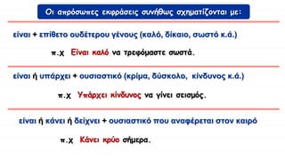 είναι + επίθετο ουδέτερου γένους (καλό, δίκαιο, σωστό κ.ά.)
είναι ή κάνει ή δείχνει + ουσιαστικό που αναφέρεται στον καιρό
Οι απρόσωπες εκφράσεις συνήθως σχηματίζονται με:
π.χ Είναι καλό να τρεφόμαστε σωστά.
π.χ Κάνει κρύο σήμερα.
είναι ή υπάρχει + ουσιαστικό (κρίμα, δύσκολο, κίνδυνος κ.ά.)
π.χ Υπάρχει κίνδυνος να γίνει σεισμός.
 