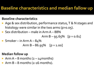 Baseline characteristics
 Age & sex distribution, performance status,T & N stages and
histology were similar in the two arms (p>0.05).
 Sex distribution – male in Arm A – 88%
Arm B – 95.65% [p = 0.61]
 Smoker – in Arm A – 84%
Arm B – 86.95% [p = 1.00]
Median follow up
 Arm A – 8 months (2 – 14months)
 Arm B – 8 months (2-16 months).
 