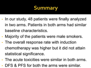 • In our study, 48 patients were finally analyzed
in two arms. Patients in both arms had similar
baseline characteristics.
• Majority of the patients were male smokers.
• The overall response rate with induction
chemotherapy was higher but it did not attain
statistical significance.
• The acute toxicities were similar in both arms.
• DFS & PFS for both the arms were similar.
 