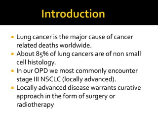  Lung cancer is the major cause of cancer
related deaths worldwide.
 About 85% of lung cancers are of non small
cell histology.
 In our OPD we most commonly encounter
stage III NSCLC (locally advanced).
 Locally advanced disease warrants curative
approach in the form of surgery or
radiotherapy
 