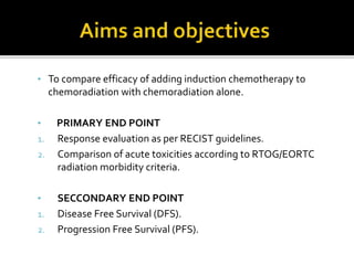 • To compare efficacy of adding induction chemotherapy to
chemoradiation with chemoradiation alone.
• PRIMARY END POINT
1. Response evaluation as per RECIST guidelines.
2. Comparison of acute toxicities according to RTOG/EORTC
radiation morbidity criteria.
• SECCONDARY END POINT
1. Disease Free Survival (DFS).
2. Progression Free Survival (PFS).
 