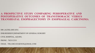 A PROSPECTIVE STUDY COMPARING PERIOPERATIVE AND
POSTOPERATIVE OUTCOMES OF TRANSTHORACIC VERSUS
TRANSHIATAL ESOPHAGECTOMY IN ESOPHAGEAL CARCINOMA
DR LALTHLAMUANA
DNB RESIDENT,DEPARTMENT OF GENERAL SURGERY
CIVIL HOSPITAL, AIZAWL
PHONE : 7023112331
EMAIL : THLAMUANAKNOX@GMAIL.COM
 