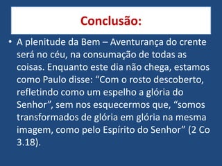 Conclusão:
• A plenitude da Bem – Aventurança do crente
  será no céu, na consumação de todas as
  coisas. Enquanto este dia não chega, estamos
  como Paulo disse: “Com o rosto descoberto,
  refletindo como um espelho a glória do
  Senhor”, sem nos esquecermos que, “somos
  transformados de glória em glória na mesma
  imagem, como pelo Espírito do Senhor” (2 Co
  3.18).
 