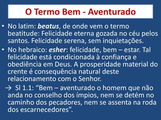 O Termo Bem - Aventurado
• No latim: beatus, de onde vem o termo
  beatitude: Felicidade eterna gozada no céu pelos
  santos. Felicidade serena, sem inquietações.
• No hebraico: esher: felicidade, bem – estar. Tal
  felicidade está condicionada à confiança e
  obediência em Deus. A prosperidade material do
  crente é consequência natural deste
  relacionamento com o Senhor.
 → Sl 1.1: “Bem – aventurado o homem que não
  anda no conselho dos ímpios, nem se detém no
  caminho dos pecadores, nem se assenta na roda
  dos escarnecedores”.
 