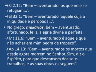 →Sl 2.12: “Bem – aventurado os que nele se
  refugiam...”.
 →Sl 32.1: “Bem – aventurado aquele cuja a
  iniquidade é perdoada...”.
• No grego: makarios: bem – aventurado,
  afortunado, feliz, alegria divina e perfeita.
 →Mt 11.6: “Bem – aventurado é aquele que
  não achar em mim pedra de tropeço”.
 →Ap 14.13: “Bem – aventurados os mortos que
  desde agora morrem no Senhor. Sim, diz o
  Espírito, para que descansem dos seus
  trabalhos, e as suas obras os seguem”.
 