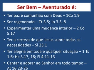 Ser Bem – Aventurado é:
• Ter paz e comunhão com Deus – 1Co 1.9
• Ser regenerado – Tt 3.5; Jo 3.5, 8
• Experimentar uma mudança interior – 2 Co
  5.17
• Ter a certeza de que Jesus supre todas as
  necessidades – Sl 23.1
• Ter alegria em toda e qualquer situação – 1 Ts
  1.6; Hc 3.17, 18; Fl 4.11-13
• Cantar e adorar ao Senhor em todo tempo –
  At 16.23-25
 
