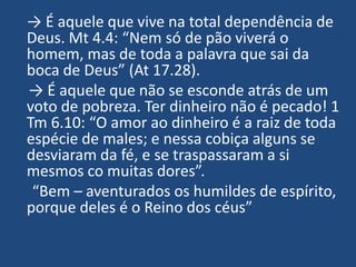 → É aquele que vive na total dependência de
Deus. Mt 4.4: “Nem só de pão viverá o
homem, mas de toda a palavra que sai da
boca de Deus” (At 17.28).
→ É aquele que não se esconde atrás de um
voto de pobreza. Ter dinheiro não é pecado! 1
Tm 6.10: “O amor ao dinheiro é a raiz de toda
espécie de males; e nessa cobiça alguns se
desviaram da fé, e se traspassaram a si
mesmos co muitas dores”.
 “Bem – aventurados os humildes de espírito,
porque deles é o Reino dos céus”
 