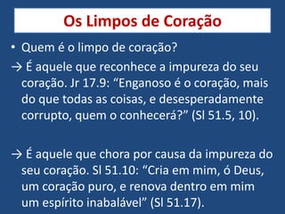 Os Limpos de Coração
• Quem é o limpo de coração?
→ É aquele que reconhece a impureza do seu
  coração. Jr 17.9: “Enganoso é o coração, mais
  do que todas as coisas, e desesperadamente
  corrupto, quem o conhecerá?” (Sl 51.5, 10).

→ É aquele que chora por causa da impureza do
 seu coração. Sl 51.10: “Cria em mim, ó Deus,
 um coração puro, e renova dentro em mim
 um espírito inabalável” (Sl 51.17).
 