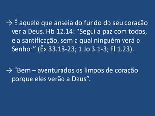 → É aquele que anseia do fundo do seu coração
 ver a Deus. Hb 12.14: “Segui a paz com todos,
 e a santificação, sem a qual ninguém verá o
 Senhor” (Êx 33.18-23; 1 Jo 3.1-3; Fl 1.23).

→ “Bem – aventurados os limpos de coração;
 porque eles verão a Deus”.
 
